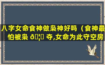 八字女命食神做枭神好吗（食神最怕被枭 🦋 夺,女命为此守空房）